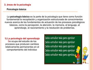 3. áreas de la psicología
Psicología básica
La psicología básica es la parte de la psicología que tiene como función
fundamental la recopilación y organización estructurada de conocimientos
nuevos acerca de los fundamentos de actuación de los procesos psicológicos
básicos, como la percepción, la atención, la memoria, el lenguaje, el
aprendizaje, el razonamiento y la resolución de problemas.
1) La psicología del aprendizaje
Se ocupa del estudio de los
procesos que producen cambios
relativamente permanentes en el
comportamiento del individuo
 