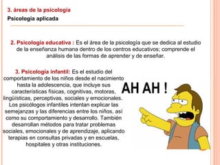 3. áreas de la psicología
Psicología aplicada
2. Psicología educativa : Es el área de la psicología que se dedica al estudio
de la enseñanza humana dentro de los centros educativos; comprende el
análisis de las formas de aprender y de enseñar.
3. Psicología infantil: Es el estudio del
comportamiento de los niños desde el nacimiento
hasta la adolescencia, que incluye sus
características físicas, cognitivas, motoras,
lingüísticas, perceptivas, sociales y emocionales.
Los psicólogos infantiles intentan explicar las
semejanzas y las diferencias entre los niños, así
como su comportamiento y desarrollo. También
desarrollan métodos para tratar problemas
sociales, emocionales y de aprendizaje, aplicando
terapias en consultas privadas y en escuelas,
hospitales y otras instituciones.
 