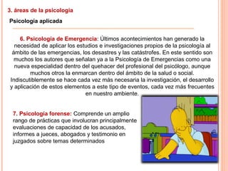 3. áreas de la psicología
Psicología aplicada
6. Psicología de Emergencia: Últimos acontecimientos han generado la
necesidad de aplicar los estudios e investigaciones propios de la psicología al
ámbito de las emergencias, los desastres y las catástrofes. En este sentido son
muchos los autores que señalan ya a la Psicología de Emergencias como una
nueva especialidad dentro del quehacer del profesional del psicólogo, aunque
muchos otros la enmarcan dentro del ámbito de la salud o social.
Indiscutiblemente se hace cada vez más necesaria la investigación, el desarrollo
y aplicación de estos elementos a este tipo de eventos, cada vez más frecuentes
en nuestro ambiente.
7. Psicología forense: Comprende un amplio
rango de prácticas que involucran principalmente
evaluaciones de capacidad de los acusados,
informes a jueces, abogados y testimonio en
juzgados sobre temas determinados
 