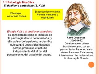 René Descartes
(1596-1650)
Considerado el primer
hombre moderno por su
pensamiento. Pertenecía a la
nobleza francesa. Estaba muy
interesado en las matemáticas,
la ciencia y la filosofía
1.1 Psicología filosófica
El dualismo cartesiano (S. XVII)
El siglo XVII y el dualismo cartesiano
es considerado como el impulsor de
la psicología dentro de la filosofía, y
el impulsor de la psicología científica
que surgirá unos siglos después
porque promueve el estudio
independiente del alma, del
pensamiento, del estudio del cuerpo.
El cuerpo.
las formas físicas
El pensamiento o alma.
Formas mentales o
espirituales
 