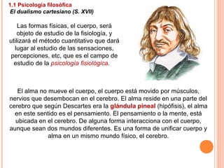 Las formas físicas, el cuerpo, será
objeto de estudio de la fisiología, y
utilizará el método cuantitativo que dará
lugar al estudio de las sensaciones,
percepciones, etc, que es el campo de
estudio de la psicología fisiológica.
El alma no mueve el cuerpo, el cuerpo está movido por músculos,
nervios que desembocan en el cerebro. El alma reside en una parte del
cerebro que según Descartes era la glándula pineal (hipófisis), el alma
en este sentido es el pensamiento. El pensamiento o la mente, está
ubicada en el cerebro. De alguna forma interacciona con el cuerpo,
aunque sean dos mundos diferentes. Es una forma de unificar cuerpo y
alma en un mismo mundo físico, el cerebro.
1.1 Psicología filosófica
El dualismo cartesiano (S. XVII)
 