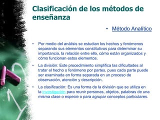 Clasificación de los métodos de enseñanzaMétodo AnalíticoPor medio del análisis se estudian los hechos y fenómenos separando sus elementos constitutivos para determinar su importancia, la relación entre ello, cómo están organizados y cómo funcionan estos elementos.La división: Este procedimiento simplifica las dificultades al tratar el hecho o fenómeno por partes, pues cada parte puede ser examinada en forma separada en un proceso de observación, atención y descripción.La clasificación: Es una forma de la división que se utiliza en la investigación para reunir personas, objetos, palabras de una misma clase o especie o para agrupar conceptos particulares.