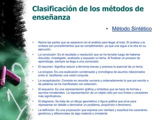 Clasificación de los métodos de enseñanzaMétodo SintéticoReúne las partes que se separaron en el análisis para llegar al todo. El análisis y la síntesis son procedimientos que se complementan, ya que una sigue a la otra en su ejecución . La conclusión: Es el resultado o resolución que se ha tomado luego de haberse discutido, investigado, analizado y expuesto un tema. Al finalizar un proceso de aprendizaje, siempre se llega a una conclusión.El resumen: Significa reducir a términos breves y precisos lo esencial de un tema.La sinopsis: Es una explicación condensada y cronológica de asuntos relacionados entre sí, facilitando una visión conjunta.La recapitulación: Consiste en recordar sumaria y ordenadamente lo que por escrito o de palabras se ha manifestado con extensión.El esquema: Es una representación gráfica y simbólica que se hace de formas y asuntos inmateriales. La representación de un objeto sólo por sus líneas o caracteres más significativos.El diagrama: Se trata de un dibujo geométrico o figura gráfica que sirve para representar en detalle o demostrar un problema, proporción o fenómeno. La definición: Es una proposición que expresa con claridad y exactitud los caracteres genéricos y diferenciales de algo material o inmaterial.