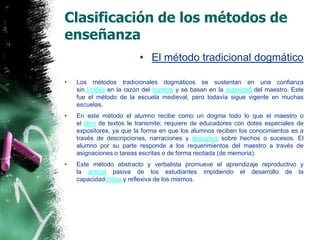 Clasificación de los métodos de enseñanzaEl método tradicional dogmáticoLos métodos tradicionales dogmáticos se sustentan en una confianza sin límites en la razón del hombre y se basan en la autoridad del maestro. Este fue el método de la escuela medieval, pero todavía sigue vigente en muchas escuelas.En este método el alumno recibe como un dogma todo lo que el maestro o el libro de textos le transmite; requiere de educadores con dotes especiales de expositores, ya que la forma en que los alumnos reciben los conocimientos es a través de descripciones, narraciones y discursos sobre hechos o sucesos. El alumno por su parte responde a los requerimientos del maestro a través de asignaciones o tareas escritas o de forma recitada (de memoria).Este método abstracto y verbalista promueve el aprendizaje reproductivo y la actitud pasiva de los estudiantes impidiendo el desarrollo de la capacidadcrítica y reflexiva de los mismos.