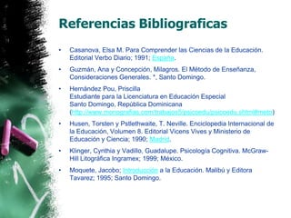 Referencias BibliograficasCasanova, Elsa M. Para Comprender las Ciencias de la Educación. Editorial Verbo Diario; 1991; España.Guzmán, Ana y Concepción, Milagros. El Método de Enseñanza, Consideraciones Generales. *, Santo Domingo.Hernández Pou, Priscilla Estudiante para la Licenciatura en Educación EspecialSanto Domingo, República Dominicana (http://www.monografias.com/trabajos5/psicoedu/psicoedu.shtml#meto)Husen, Torsten y Pstlethwaite, T. Neville. Enciclopedia Internacional de la Educación, Volumen 8. Editorial Vicens Vives y Ministerio de Educación y Ciencia; 1990; Madrid.Klinger, Cynthia y Vadillo, Guadalupe. Psicología Cognitiva. McGraw-Hill Litográfica Ingramex; 1999; México.Moquete, Jacobo; Introducción a la Educación. Malibú y Editora Tavarez; 1995; Santo Domingo.
