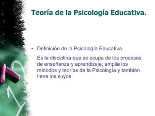 Teoría de la Psicología Educativa.Definición de la Psicología Educativa.	Es la disciplina que se ocupa de los procesos de enseñanza y aprendizaje; amplia los métodos y teorías de la Psicología y también tiene los suyos.