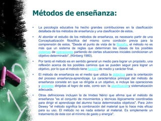Métodos de enseñanza:La psicología educativa ha hecho grandes contribuciones en la clasificación detallada de los métodos de enseñanza y una clasificación de estos.Al abordar el estudio de los métodos de enseñanza, es necesario partir de una Conceptualización filosófica del mismo como condición previa para la comprensión de estos. "Desde el punto de vista de la filosofía, el método no es más que un sistema de reglas que determinan las clases de los posibles sistemas de operaciones partiendo de ciertas situaciones iniciales condicionan un objetivo determinado", (Klinberg 1980).Por tanto el método es en sentido general un medio para lograr un propósito, una reflexión acerca de los posibles caminos que se pueden seguir para lograr un objetivo, por lo que el método tiene función de medio y carácter final.El método de enseñanza es el medio que utiliza la didáctica para la orientación del proceso enseñanza-aprendizaje. La característica principal del método de enseñanza consiste en que va dirigida a un objetivo, e incluye las operaciones y acciones dirigidas al logro de este, como son: la planificacióny sistematización adecuada.Otras definiciones incluyen la de ImideoNérici que afirma que el método de enseñanza "es el conjunto de movimientos y técnicas lógicamente coordinadas para dirigir el aprendizaje del alumno hacia determinados objetivos". Para John Dewey "el método significa la combinación del material que lo hace más eficaz para su uso. El método no es nada exterior al material. Es simplemente un tratamiento de éste con el mínimo de gasto y energía".
