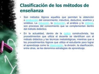 Clasificación de los métodos de enseñanzaSon métodos lógicos aquellos que permiten la obtención o producción del conocimiento: inductivo, deductivo, analítico y sintético. La inducción, la deducción, el análisis y la síntesis, son procesos del conocimiento que se complementan dentro del método didáctico. En la actualidad, dentro de la óptica constructivista, los procedimientos que utiliza el docente se identifican con el método didáctico y las técnicas metodológicas; mientras que a los procedimientos lógicos que utiliza el estudiante para lograr el aprendizaje como la observación, la división, la clasificación, entre otras, se les denomina estrategias de aprendizaje.