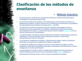 Clasificación de los métodos de enseñanzaMétodo InductivoSe denominan así, cuando lo que se estudia se presenta por medio de casos particulares, hasta llegar al principio general que lo rige.La inducción se basa en la experiencia, en la observación y en los hechos al suceder en sí. Debidamente orientada, convence al alumno de la constancia de los fenómenos y la posibilidad de la generalización que lo llevará al concepto de la ley científica.La observación: Consiste en proyectar la atención del alumno sobre objetos, hechos o fenómenos, tal como se presentan en la realidad, completando analíticamente los datos suministrados por la intuición. La observación puede ser tanto de objetos materiales, como de hechos o fenómenos de otra Naturaleza.La experimentación: Consiste en provocar el fenómeno sometido a estudio para que pueda ser observado en condiciones óptimas. Esta se utiliza para comprobar o examinar las características de un hecho o fenómeno.La comparación: Establece las similitudes o diferencias entre objetos, hechos o fenómenos observados, la comparación complementa el análisis o clasificación.La abstracción: Selecciona los aspectos comunes a varios fenómenos, objetos o hechos estudiados y observados en pluralidad, para luego ser extendidos a otros fenómenos o hechos análogos por la vía de la generalización. La generalización: Consiste en aplicar o transferir las características de los fenómenos o hechos estudiados a todos los de su misma naturaleza, clases, género o especie. La generalización constituye una ley, norma o principio universalmente aceptado. 