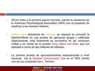 • EEUU entra a la primera guerra mundial, solicita la asistencia de
la American Psychological Association (APA) con el propósito de
clasificar a los reclutas militares.
• Arthur Otis, estudiante de Terman, se interesó en convertir la
Stanford-Binet en una prueba de aplicación grupal y calificada
objetivamente, ésta finalmente se convertiría en las versiones
verbal y no verbal de la prueba Army Alpha and Beta, que fue
aplicada a cerca de dos millones de militares.
• La primera prueba de aprovechamiento estandarizada a nivel
nacional, fue la Stanford Achievement Test en el 1923; donde
uno de sus coautores fue L. Terman.
JORGE E. TOLEDO TREVIÑO
PSICÓLOGOPSICOPEDAGOGO
 