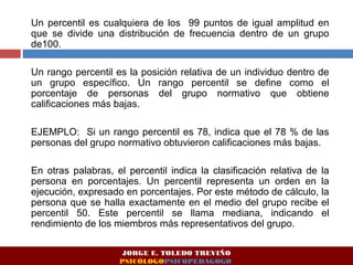 Un percentil es cualquiera de los 99 puntos de igual amplitud en
que se divide una distribución de frecuencia dentro de un grupo
de100.
Un rango percentil es la posición relativa de un individuo dentro de
un grupo específico. Un rango percentil se define como el
porcentaje de personas del grupo normativo que obtiene
calificaciones más bajas.
EJEMPLO: Si un rango percentil es 78, indica que el 78 % de las
personas del grupo normativo obtuvieron calificaciones más bajas.
En otras palabras, el percentil indica la clasificación relativa de la
persona en porcentajes. Un percentil representa un orden en la
ejecución, expresado en porcentajes. Por este método de cálculo, la
persona que se halla exactamente en el medio del grupo recibe el
percentil 50. Este percentil se llama mediana, indicando el
rendimiento de los miembros más representativos del grupo.
JORGE E. TOLEDO TREVIÑO
PSICÓLOGOPSICOPEDAGOGO
 