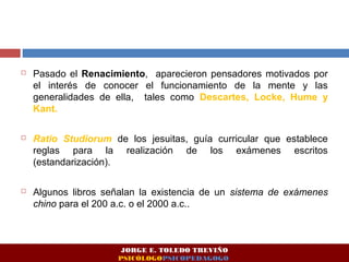  Pasado el Renacimiento, aparecieron pensadores motivados por
el interés de conocer el funcionamiento de la mente y las
generalidades de ella, tales como Descartes, Locke, Hume y
Kant.
 Ratio Studiorum de los jesuitas, guía curricular que establece
reglas para la realización de los exámenes escritos
(estandarización).
 Algunos libros señalan la existencia de un sistema de exámenes
chino para el 200 a.c. o el 2000 a.c..
JORGE E. TOLEDO TREVIÑO
PSICÓLOGOPSICOPEDAGOGO
 