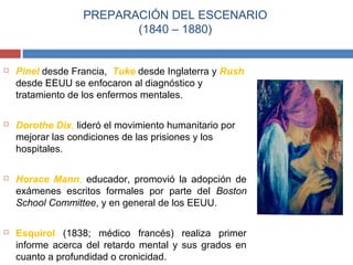 PREPARACIÓN DEL ESCENARIO 
(1840 – 1880) 
 Pinel desde Francia, Tuke desde Inglaterra y Rush 
desde EEUU se enfocaron al diagnóstico y 
tratamiento de los enfermos mentales. 
 Dorothe Dix, lideró el movimiento humanitario por 
mejorar las condiciones de las prisiones y los 
hospitales. 
 Horace Mann, educador, promovió la adopción de 
exámenes escritos formales por parte del Boston 
School Committee, y en general de los EEUU. 
 Esquirol (1838; médico francés) realiza primer 
informe acerca del retardo mental y sus grados en 
cuanto a profundidad o cronicidad. 
 
