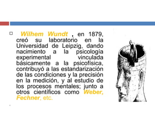  Wilhem Wundt , en 1879, 
creó su laboratorio en la 
Universidad de Leipzig, dando 
nacimiento a la psicología 
experimental vinculada 
básicamente a la psicofísica, 
contribuyó a las estandarización 
de las condiciones y la precisión 
en la medición, y al estudio de 
los procesos mentales; junto a 
otros científicos como Weber, 
Fechner, etc. 
. 
 