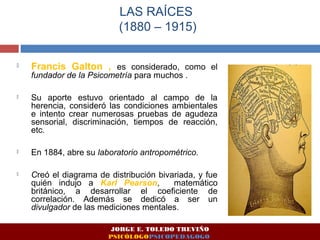 LAS RAÍCES 
(1880 – 1915) 
 Francis Galton , es considerado, como el 
fundador de la Psicometría para muchos . 
 Su aporte estuvo orientado al campo de la 
herencia, consideró las condiciones ambientales 
e intento crear numerosas pruebas de agudeza 
sensorial, discriminación, tiempos de reacción, 
etc. 
 En 1884, abre su laboratorio antropométrico. 
 Creó el diagrama de distribución bivariada, y fue 
quién indujo a Karl Pearson, matemático 
británico, a desarrollar el coeficiente de 
correlación. Además se dedicó a ser un 
divulgador de las mediciones mentales. 
JORGE E. TOLEDO TREVIÑO 
PSICÓLOGOPSICOPEDAGOGO 
 