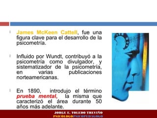 James McKeen Cattell, fue una 
figura clave para el desarrollo de la 
psicometría. 
 Influido por Wundt, contribuyó a la 
psicometría como divulgador, y 
sistematizador de la psicometría, 
en varias publicaciones 
norteamericanas. 
 En 1890, introdujo el término 
prueba mental, la misma que 
caracterizó el área durante 50 
años más adelante. 
JORGE E. TOLEDO TREVIÑO 
PSICÓLOGOPSICOPEDAGOGO 
 