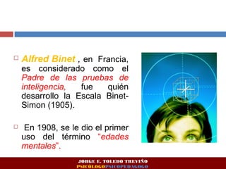  Alfred Binet , en Francia, 
es considerado como el 
Padre de las pruebas de 
inteligencia, fue quién 
desarrollo la Escala Binet- 
Simon (1905). 
 En 1908, se le dio el primer 
uso del término “edades 
mentales”. 
JORGE E. TOLEDO TREVIÑO 
PSICÓLOGOPSICOPEDAGOGO 
 