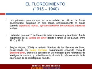 EL FLORECIMIENTO 
(1915 – 1940) 
• Las primeras pruebas que en la actualidad se utilizan de forma 
generalizada, surgieron en esta etapa, particularmente en áreas 
como la capacidad mental, aprovechamiento, personalidad, intereses 
y otros. 
• Un hecho que marcó la diferencia entre esta etapa y la anterior, fue la 
expansión de la Escala de Binet desde Francia a los EEUU, entre 
1910 y 1916. 
• Según Hogan, (2004) la revisión Stanford de las Escalas de Binet, 
desarrollada por Lewis Terman, comúnmente conocida como la 
Stanford-Binet, pronto se convirtió en un indicador para referenciar la 
inteligencia humana, y probablemente el símbolo más conocido de la 
aportación de la psicología al mundo, 
JORGE E. TOLEDO TREVIÑO 
PSICÓLOGOPSICOPEDAGOGO 
 