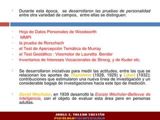  Durante esta época, se desarrollaron las pruebas de personalidad 
entre otra variedad de campos, entre ellas se distinguen: 
- Hoja de Datos Personales de Woodworth 
- MMPI 
- la prueba de Rorschach 
- el Test de Apercepción Temática de Murray 
- el Test Gestáltico : Visomotor de Lauretta Bender 
- Inventarios de Intereses Vocacionales de Strong, y de Kuder etc. 
 Se desarrollaron iniciativas para medir las actitudes, entre las que se 
relacionan los aportes de Thurstone (1928, 1929) y Likert (1932); 
contribuciones que estimularon una nueva línea de investigación y un 
considerable bagaje de investigaciones hacia este tipo de medición. 
 David Wechsler, en 1939 desarrolló la Escala Wechsler-Bellevue de 
Inteligencia, con el objeto de evaluar esta área pero en personas 
adultas. 
JORGE E. TOLEDO TREVIÑO 
PSICÓLOGOPSICOPEDAGOGO 
 