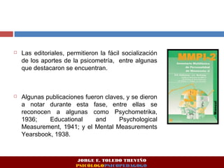  Las editoriales, permitieron la fácil socialización 
de los aportes de la psicometría, entre algunas 
que destacaron se encuentran. 
 Algunas publicaciones fueron claves, y se dieron 
a notar durante esta fase, entre ellas se 
reconocen a algunas como Psychometrika, 
1936; Educational and Psychological 
Measurement, 1941; y el Mental Measurements 
Yearsbook, 1938. 
JORGE E. TOLEDO TREVIÑO 
PSICÓLOGOPSICOPEDAGOGO 
 