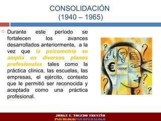 CONSOLIDACIÓN 
(1940 – 1965) 
 Durante este período se 
fortalecen los avances 
desarrollados anteriormente, a la 
vez que la psicometría se 
amplía en diversos planos 
profesionales tales como la 
práctica clínica, las escuelas, las 
empresas, el ejército, contexto 
que le permitió ser reconocida y 
aceptada como una práctica 
profesional. 
JORGE E. TOLEDO TREVIÑO 
PSICÓLOGOPSICOPEDAGOGO 
 