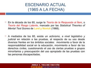 ESCENARIO ACTUAL 
(1965 A LA FECHA) 
 En la década de los 60, surge la Teoría de la Respuesta al Ítem, o 
Teoría del Rasgo Latente, marcado por las Statistical Theories of 
Mental Test Scores de Lord y Novick (1968). 
 A mediados de los 60, existe un activismo, a nivel legislativo y 
judicial en relación a las pruebas, al respecto de su uso desde 
diversos frentes en los ámbitos sociales: movimiento a favor de la 
responsabilidad social en la educación, movimiento a favor de los 
derechos civiles, cuestionando el uso de ciertas pruebas a grupos 
minoritarios y preocupación del uso apropiado de las pruebas con 
las personas discapacitadas. 
JORGE E. TOLEDO TREVIÑO 
PSICÓLOGOPSICOPEDAGOGO 
 