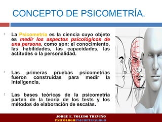 CONCEPTO DE PSICOMETRÍA. 
 La Psicometría es la ciencia cuyo objeto 
es medir los aspectos psicológicos de 
una persona, como son: el conocimiento, 
las habilidades, las capacidades, las 
actitudes o la personalidad. 
 Las primeras pruebas psicometrías 
fueron construidas para medir la 
inteligencia. 
 Las bases teóricas de la psicometría 
parten de la teoría de los tests y los 
métodos de elaboración de escalas. 
JORGE E. TOLEDO TREVIÑO 
PSICÓLOGOPSICOPEDAGOGO 
 
