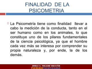 FINALIDAD DE LA 
PSICOMETRIA 
 La Psicometría tiene como finalidad llevar a 
cabo la medición de la conducta, tanto en el 
ser humano como en los animales, lo que 
constituye uno de los pilares fundamentales 
de la ciencia psicológica, ya que el hombre 
cada vez más se interesa por comprender su 
propia naturaleza y, por ende, la de los 
demás. 
JORGE E. TOLEDO TREVIÑO 
PSICÓLOGOPSICOPEDAGOGO 
 