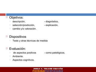  Objetivos: 
 descripción, - diagnóstico, 
 selección/predicción, - explicación, 
 cambio y/o valoración. 
 Dispositivos 
 Tests y otras técnicas de medida 
 Evaluación: 
 de aspectos positivos - como patológicos. 
 Ambiente. 
 Aspectos cognitivos. 
JORGE E. TOLEDO TREVIÑO 
PSICÓLOGOPSICOPEDAGOGO 
 