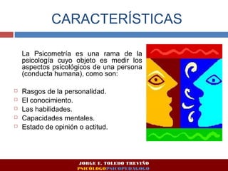 CARACTERÍSTICAS 
La Psicometría es una rama de la 
psicología cuyo objeto es medir los 
aspectos psicológicos de una persona 
(conducta humana), como son: 
 Rasgos de la personalidad. 
 El conocimiento. 
 Las habilidades. 
 Capacidades mentales. 
 Estado de opinión o actitud. 
JORGE E. TOLEDO TREVIÑO 
PSICÓLOGOPSICOPEDAGOGO 
 