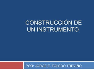 CONSTRUCCIÓN DE 
UN INSTRUMENTO 
POR: JORGE E. TOLEDO TREVIÑO 
 