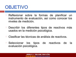 OBJETIVO 
 Reflexionar sobre la formas de planificar un 
instrumento de evaluación, así como conocer los 
niveles de medición. 
 Describir los diferentes tipos de reactivos más 
usados en la medición psicológica. 
 Clasificar las técnicas de análisis de reactivos. 
 Seleccionar los tipos de reactivos de la 
evaluación psicológica. 
JORGE E. TOLEDO TREVIÑO 
PSICÓLOGOPSICOPEDAGOGO 
 