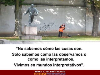 “No sabemos cómo las cosas son. 
Sólo sabemos como las observamos o 
como las interpretamos. 
Vivimos en mundos interpretativos”. 
JORGE E. TOLEDO TREVIÑO 
PSICÓLOGOPSICOPEDAGOGO 
 