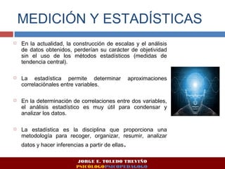 MEDICIÓN Y ESTADÍSTICAS 
 En la actualidad, la construcción de escalas y el análisis 
de datos obtenidos, perderían su carácter de objetividad 
sin el uso de los métodos estadísticos (medidas de 
tendencia central). 
 La estadística permite determinar aproximaciones 
correlaciónales entre variables. 
 En la determinación de correlaciones entre dos variables, 
el análisis estadístico es muy útil para condensar y 
analizar los datos. 
 La estadística es la disciplina que proporciona una 
metodología para recoger, organizar, resumir, analizar 
datos y hacer inferencias a partir de ellas. 
JORGE E. TOLEDO TREVIÑO 
PSICÓLOGOPSICOPEDAGOGO 
 