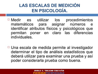 LAS ESCALAS DE MEDICIÓN 
EN PSICOLOGÍA. 
 Medir es utilizar los procedimientos 
matemáticos para asignar números e 
identificar atributos físicos y psicológicos que 
permitan poner en claro las diferencias 
individuales. 
 Una escala de medida permite al investigador 
determinar el tipo de análisis estadísticos que 
deberá utilizar para examinar una prueba y así 
poder considerarla prueba como buena. 
JORGE E. TOLEDO TREVIÑO 
PSICÓLOGOPSICOPEDAGOGO 
 
