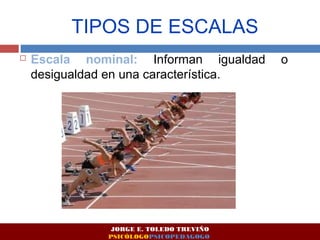 TIPOS DE ESCALAS 
 Escala nominal: Informan igualdad o 
desigualdad en una característica. 
JORGE E. TOLEDO TREVIÑO 
PSICÓLOGOPSICOPEDAGOGO 
 