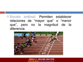  Escala ordinal: Permiten establecer 
relaciones de “mayor que” o “menor 
que”, pero no la magnitud de la 
diferencia. 
JORGE E. TOLEDO TREVIÑO 
PSICÓLOGOPSICOPEDAGOGO 
 