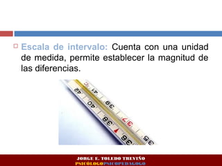  Escala de intervalo: Cuenta con una unidad 
de medida, permite establecer la magnitud de 
las diferencias. 
JORGE E. TOLEDO TREVIÑO 
PSICÓLOGOPSICOPEDAGOGO 
 