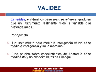 VALIDEZ 
La validez, en términos generales, se refiere al grado en 
que un instrumento realmente mide la variable que 
pretende medir. 
Por ejemplo: 
 Un instrumento para medir la inteligencia válido debe 
medir la inteligencia y no la memoria. 
 Una prueba sobre conocimientos de Anatomía debe 
medir esto y no conocimientos de Biología. 
JORGE E. TOLEDO TREVIÑO 
PSICÓLOGOPSICOPEDAGOGO 
 