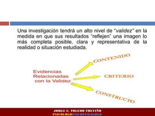 Una investigación tendrá un alto nivel de “validez” en la 
medida en que sus resultados “reflejen” una imagen lo 
más completa posible, clara y representativa de la 
realidad o situación estudiada. 
JORGE E. TOLEDO TREVIÑO 
PSICÓLOGOPSICOPEDAGOGO 
 