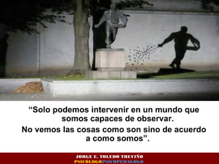 “Solo podemos intervenir en un mundo que 
somos capaces de observar. 
No vemos las cosas como son sino de acuerdo 
a como somos”. 
JORGE E. TOLEDO TREVIÑO 
PSICÓLOGOPSICOPEDAGOGO 
 