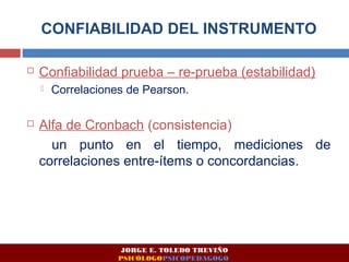 CONFIABILIDAD DEL INSTRUMENTO 
 Confiabilidad prueba – re-prueba (estabilidad) 
 Correlaciones de Pearson. 
 Alfa de Cronbach (consistencia) 
un punto en el tiempo, mediciones de 
correlaciones entre-ítems o concordancias. 
JORGE E. TOLEDO TREVIÑO 
PSICÓLOGOPSICOPEDAGOGO 
 