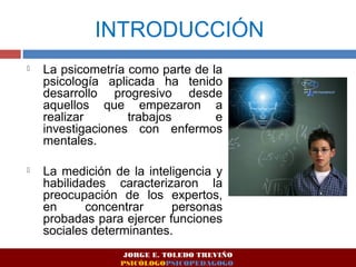 INTRODUCCIÓN 
 La psicometría como parte de la 
psicología aplicada ha tenido 
desarrollo progresivo desde 
aquellos que empezaron a 
realizar trabajos e 
investigaciones con enfermos 
mentales. 
 La medición de la inteligencia y 
habilidades caracterizaron la 
preocupación de los expertos, 
en concentrar personas 
probadas para ejercer funciones 
sociales determinantes. 
JORGE E. TOLEDO TREVIÑO 
PSICÓLOGOPSICOPEDAGOGO 
 