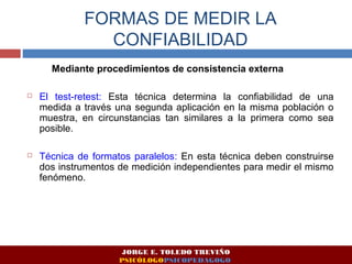 FORMAS DE MEDIR LA 
CONFIABILIDAD 
Mediante procedimientos de consistencia externa 
 El test-retest: Esta técnica determina la confiabilidad de una 
medida a través una segunda aplicación en la misma población o 
muestra, en circunstancias tan similares a la primera como sea 
posible. 
 Técnica de formatos paralelos: En esta técnica deben construirse 
dos instrumentos de medición independientes para medir el mismo 
fenómeno. 
JORGE E. TOLEDO TREVIÑO 
PSICÓLOGOPSICOPEDAGOGO 
 