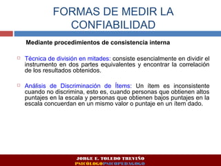 FORMAS DE MEDIR LA 
CONFIABILIDAD 
Mediante procedimientos de consistencia interna 
 Técnica de división en mitades: consiste esencialmente en dividir el 
instrumento en dos partes equivalentes y encontrar la correlación 
de los resultados obtenidos. 
 Análisis de Discriminación de Ítems: Un ítem es inconsistente 
cuando no discrimina, esto es, cuando personas que obtienen altos 
puntajes en la escala y personas que obtienen bajos puntajes en la 
escala concuerdan en un mismo valor o puntaje en un ítem dado. 
JORGE E. TOLEDO TREVIÑO 
PSICÓLOGOPSICOPEDAGOGO 
 