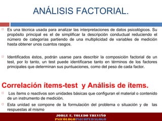 ANÁLISIS FACTORIAL. 
 Es una técnica usada para analizar las interpretaciones de datos psicológicos. Su 
propósito principal es el de simplificar la descripción conductual reduciendo el 
número de categorías partiendo de una multiplicidad de variables de medición 
hasta obtener unos cuantos rasgos. 
 Identificados éstos, podrán usarse para describir la composición factorial de un 
test, por lo tanto, un test puede identificarse tanto en términos de los factores 
principales que determinan sus puntuaciones, como del peso de cada factor. 
Correlación ítems-test y Análisis de ítems. 
 Los ítems o reactivos son unidades básicas que configuran el material o contenido 
de un instrumento de medición. 
 Esta unidad se compone de la formulación del problema o situación y de las 
respuestas al mismo 
JORGE E. TOLEDO TREVIÑO 
PSICÓLOGOPSICOPEDAGOGO 
 