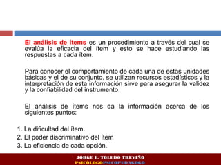 El análisis de ítems es un procedimiento a través del cual se 
evalúa la eficacia del ítem y esto se hace estudiando las 
respuestas a cada ítem. 
Para conocer el comportamiento de cada una de estas unidades 
básicas y el de su conjunto, se utilizan recursos estadísticos y la 
interpretación de esta información sirve para asegurar la validez 
y la confiabilidad del instrumento. 
El análisis de ítems nos da la información acerca de los 
siguientes puntos: 
1. La dificultad del ítem. 
2. El poder discriminativo del ítem 
3. La eficiencia de cada opción. 
JORGE E. TOLEDO TREVIÑO 
PSICÓLOGOPSICOPEDAGOGO 
 