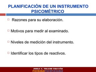 PLANIFICACIÓN DE UN INSTRUMENTO 
PSICOMÉTRICO 
 Razones para su elaboración. 
 Motivos para medir al examinado. 
 Niveles de medición del instrumento. 
 Identificar los tipos de reactivos. 
JORGE E. TOLEDO TREVIÑO 
PSICÓLOGOPSICOPEDAGOGO 
 