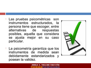  Las pruebas psicométricas son 
instrumentos estructurados, la 
persona tiene que escoger, entre 
alternativas de respuestas 
posibles, aquella que considera 
se ajusta mejor en su caso 
particular. 
 La psicometría garantiza que los 
instrumentos de medida sean 
debidamente estandarizados y 
posean la validez. 
JORGE E. TOLEDO TREVIÑO 
PSICÓLOGOPSICOPEDAGOGO 
 