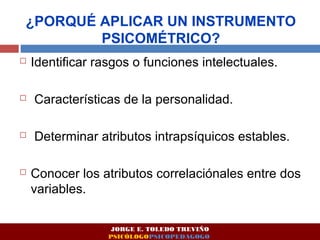 ¿PORQUÉ APLICAR UN INSTRUMENTO 
PSICOMÉTRICO? 
 Identificar rasgos o funciones intelectuales. 
 Características de la personalidad. 
 Determinar atributos intrapsíquicos estables. 
 Conocer los atributos correlaciónales entre dos 
variables. 
JORGE E. TOLEDO TREVIÑO 
PSICÓLOGOPSICOPEDAGOGO 
 